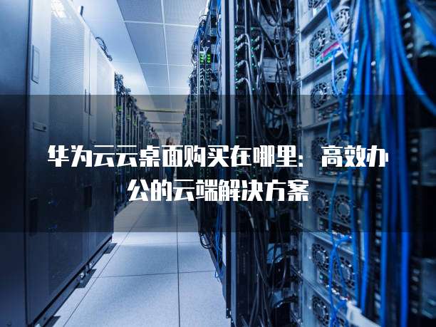华为云云桌面购买在哪里:高效办公的云端解决方案