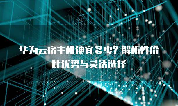 华为云宿主机便宜多少?解析性价比优势与灵活选择