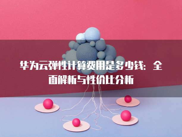 华为云弹性计算费用是多少钱:全面解析与性价比分析