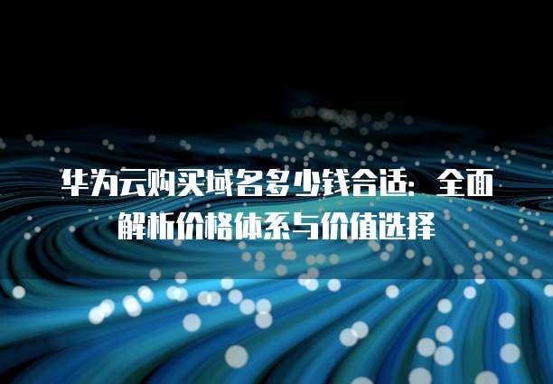 华为云购买域名多少钱合适：全面解析价格体系与价值选择