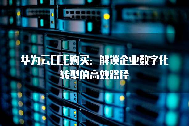 华为云CCE购买:解锁企业数字化转型的高效路径