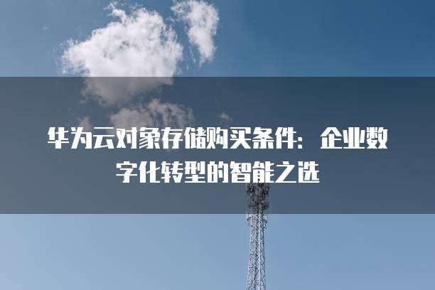 华为云对象存储购买条件:企业数字化转型的智能之选