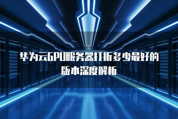 华为云GPU服务器打折多少最好的版本深度解析