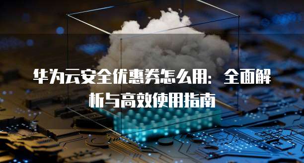 华为云安全优惠券怎么用:全面解析与高效使用指南