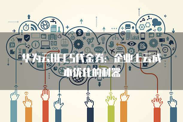 华为云HECS代金券:企业上云成本优化的利器