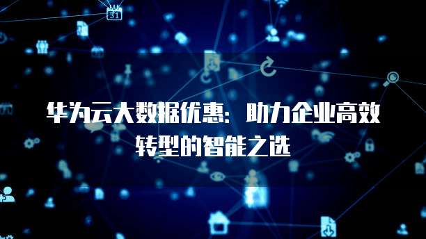 华为云大数据优惠:助力企业高效转型的智能之选