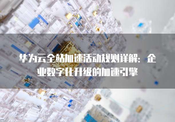 华为云全站加速活动规则详解:企业数字化升级的加速引擎