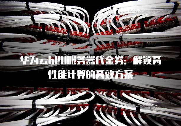 华为云GPU服务器代金券：解锁高性能计算的高效方案