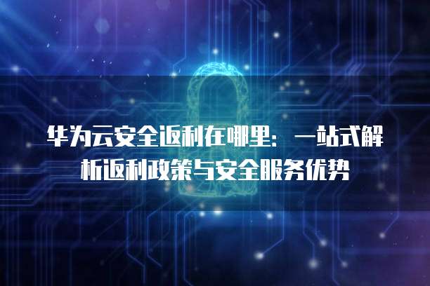 华为云安全返利在哪里：一站式解析返利政策与安全服务优势