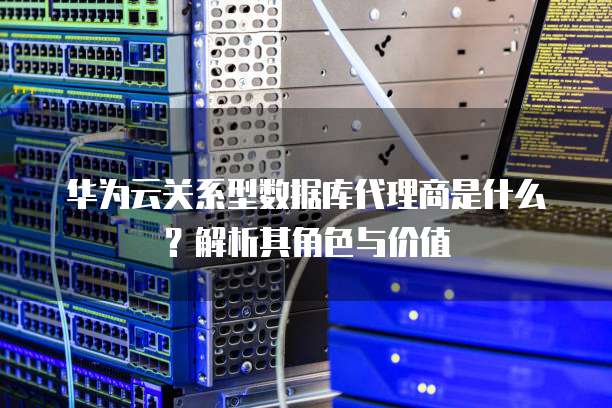 华为云关系型数据库代理商是什么?解析其角色与价值