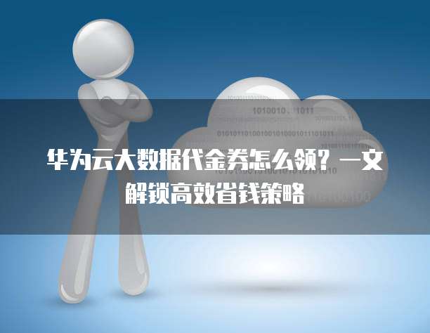 华为云大数据代金券怎么领?一文解锁高效省钱策略