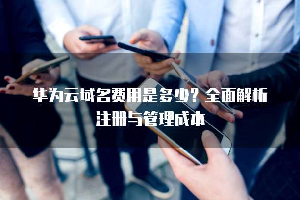 华为云域名费用是多少?全面解析注册与管理成本