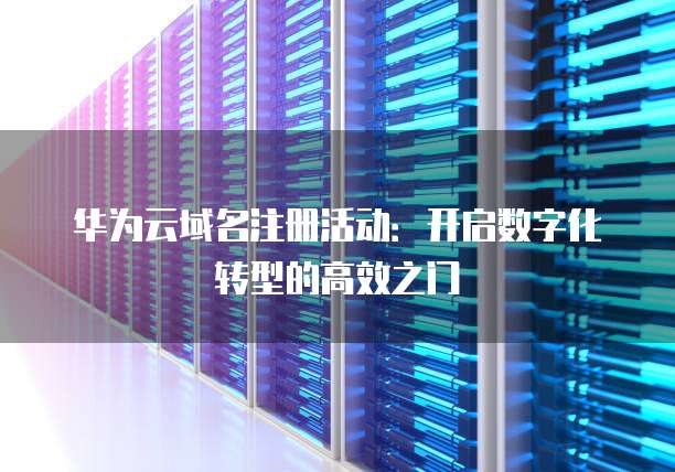 华为云域名注册活动:开启数字化转型的高效之门