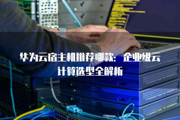 华为云宿主机推荐哪款：企业级云计算选型全解析