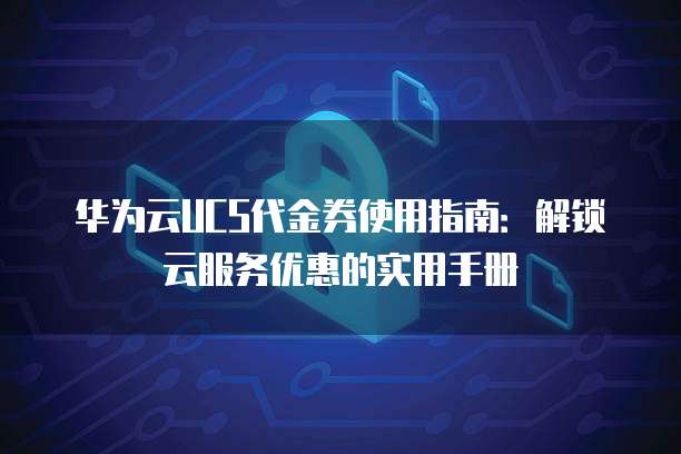 华为云UCS代金券使用指南：解锁云服务优惠的实用手册