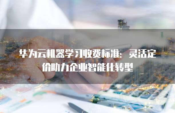 华为云机器学习收费标准:灵活定价助力企业智能化转型