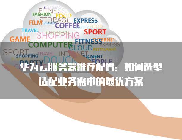 华为云服务器推荐配置:如何选型适配业务需求的最优方案
