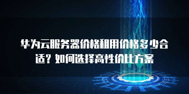 华为云服务器价格租用价格多少合适?如何选择高性价比方案