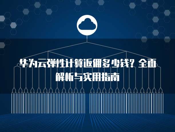华为云弹性计算返佣多少钱?全面解析与实用指南