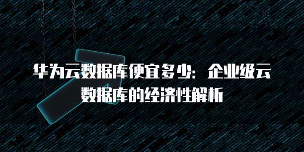 华为云数据库便宜多少:企业级云数据库的经济性解析