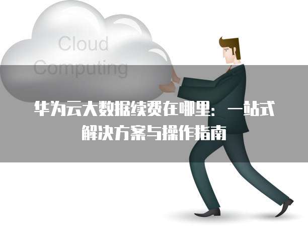 华为云大数据续费在哪里:一站式解决方案与操作指南