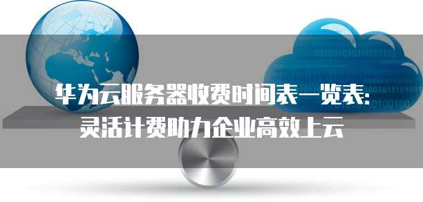 华为云服务器收费时间表一览表:灵活计费助力企业高效上云