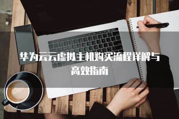 华为云云虚拟主机购买流程详解与高效指南