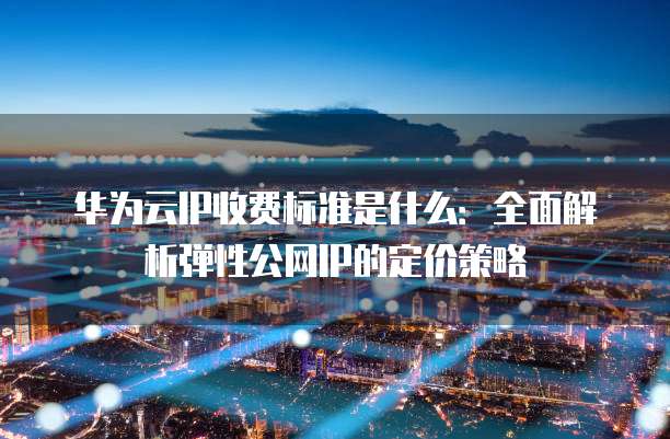 华为云IP收费标准是什么:全面解析弹性公网IP的定价策略