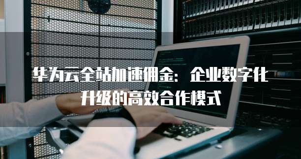 华为云全站加速佣金:企业数字化升级的高效合作模式