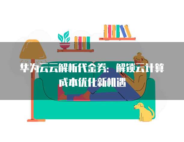 华为云云解析代金券:解锁云计算成本优化新机遇