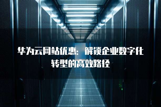 华为云网站优惠:解锁企业数字化转型的高效路径