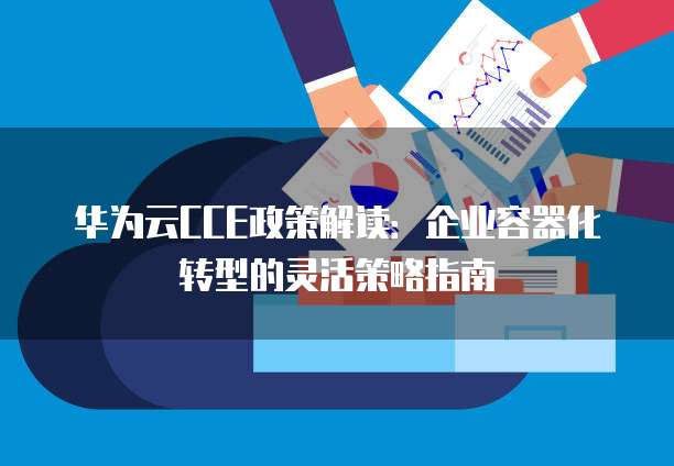 华为云CCE政策解读:企业容器化转型的灵活策略指南