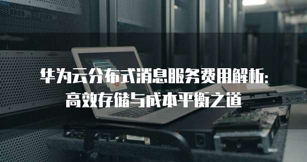 华为云分布式消息服务费用解析:高效存储与成本平衡之道