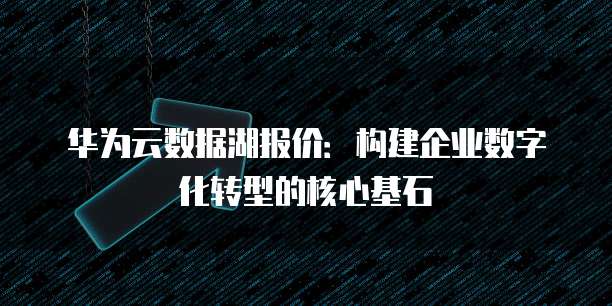 华为云数据湖报价:构建企业数字化转型的核心基石