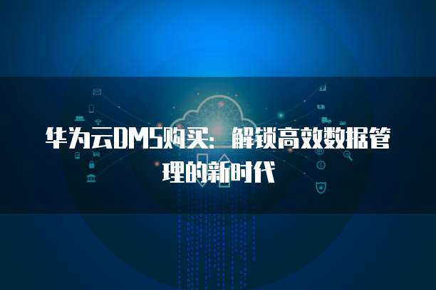 华为云DMS购买:解锁高效数据管理的新时代