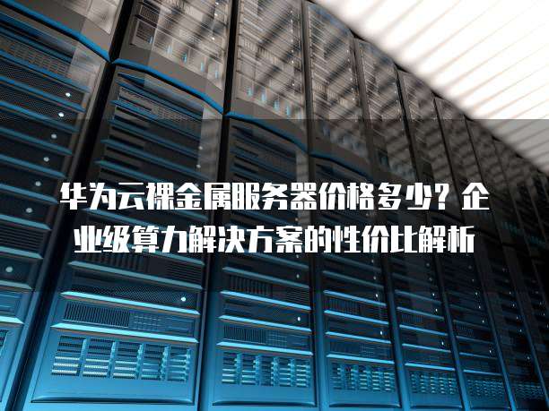 华为云裸金属服务器价格多少?企业级算力解决方案的性价比解析