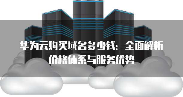 华为云购买域名多少钱:全面解析价格体系与服务优势