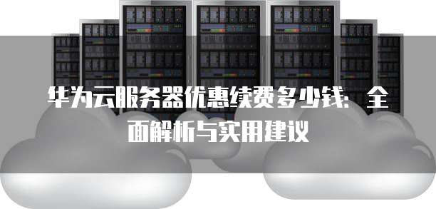 华为云服务器优惠续费多少钱:全面解析与实用建议