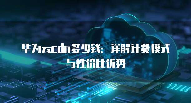 华为云cdn多少钱:详解计费模式与性价比优势