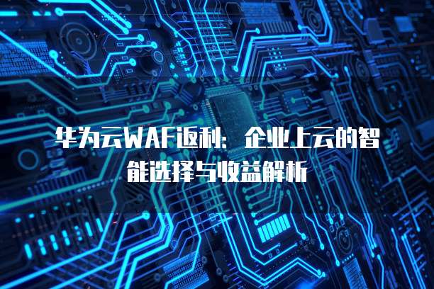 华为云WAF返利:企业上云的智能选择与收益解析