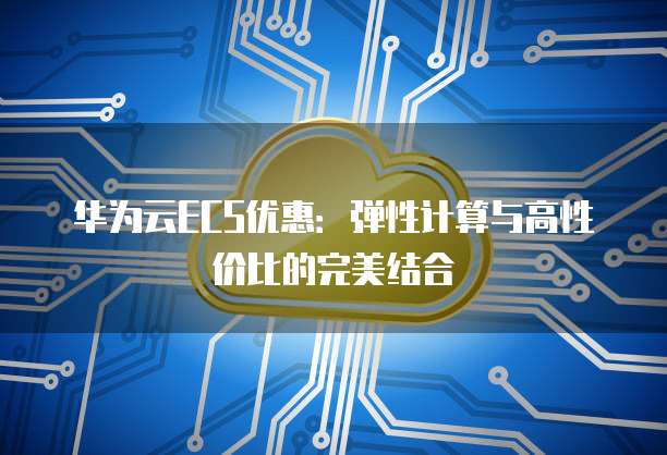 华为云ECS优惠：弹性计算与高性价比的完美结合