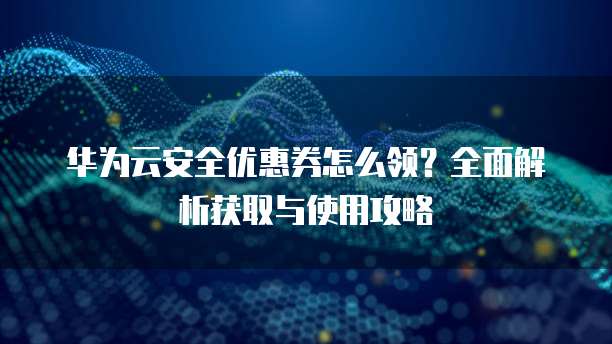 华为云安全优惠券怎么领?全面解析获取与使用攻略