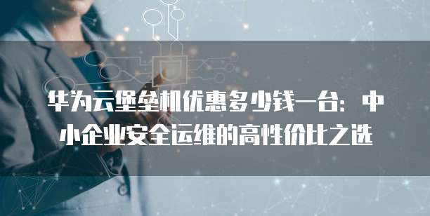 华为云堡垒机优惠多少钱一台:中小企业安全运维的高性价比之选