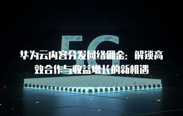 华为云内容分发网络佣金:解锁高效合作与收益增长的新机遇