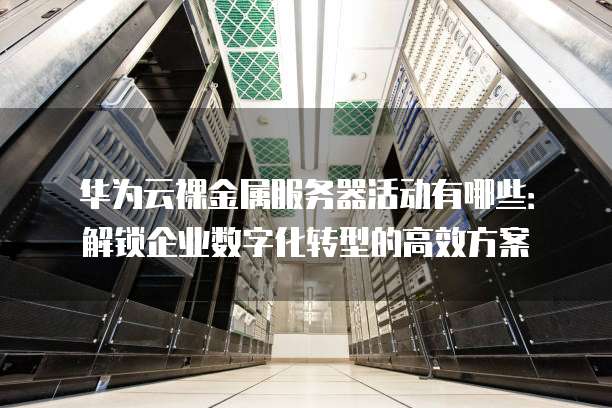 华为云裸金属服务器活动有哪些:解锁企业数字化转型的高效方案