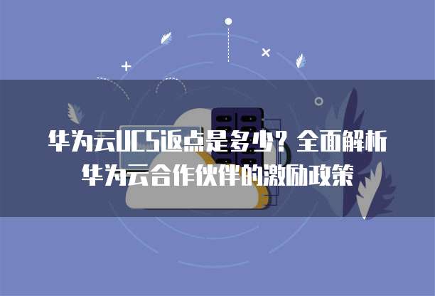 华为云UCS返点是多少?全面解析华为云合作伙伴的激励政策