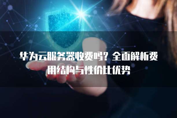 华为云服务器收费吗?全面解析费用结构与性价比优势