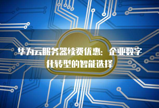 华为云服务器续费优惠：企业数字化转型的智能选择