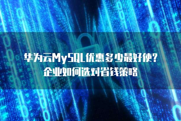 华为云MySQL优惠多少最好使?企业如何选对省钱策略