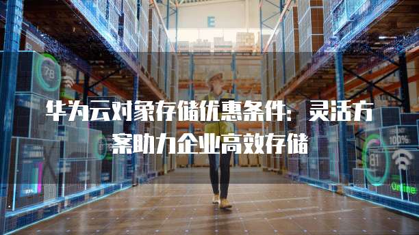 华为云对象存储优惠条件:灵活方案助力企业高效存储